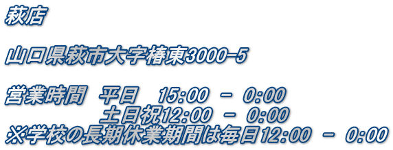 萩店  山口県萩市大字椿東3000-5  営業時間　平日   15：00　-　0：00 　　　　　　　土日祝12：00　-　0：00 ※学校の長期休業期間は毎日12：00　-　0：00